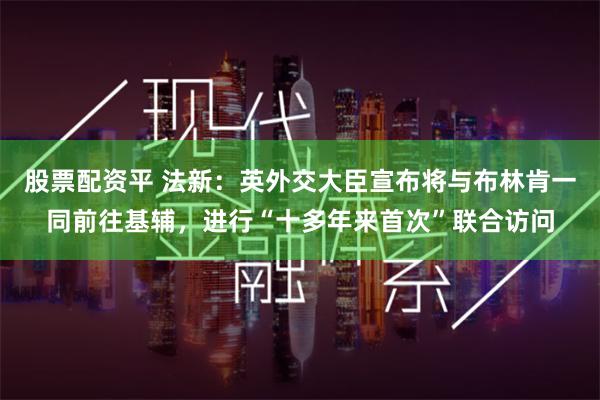 股票配资平 法新：英外交大臣宣布将与布林肯一同前往基辅，进行“十多年来首次”联合访问