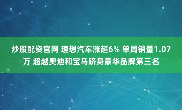 炒股配资官网 理想汽车涨超6% 单周销量1.07万 超越奥迪和宝马跻身豪华品牌第三名