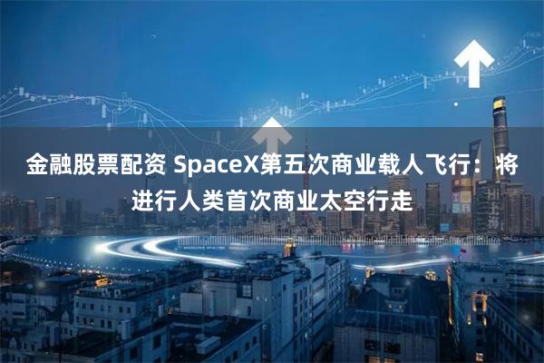 金融股票配资 SpaceX第五次商业载人飞行：将进行人类首次商业太空行走