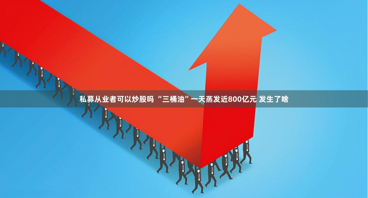 私募从业者可以炒股吗 “三桶油”一天蒸发近800亿元 发生了啥