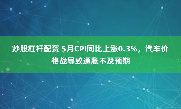 炒股杠杆配资 5月CPI同比上涨0.3%，汽车价格战导致通胀不及预期