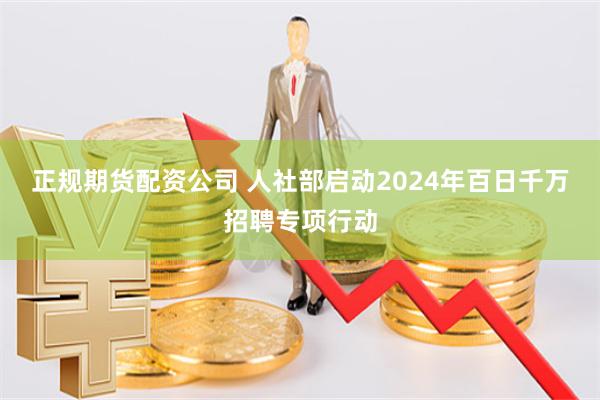 正规期货配资公司 人社部启动2024年百日千万招聘专项行动
