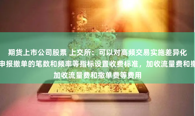期货上市公司股票 上交所：可以对高频交易实施差异化收费，根据申报撤单的笔数和频率等指标设置收费标准，加收流量费和撤单费等费用