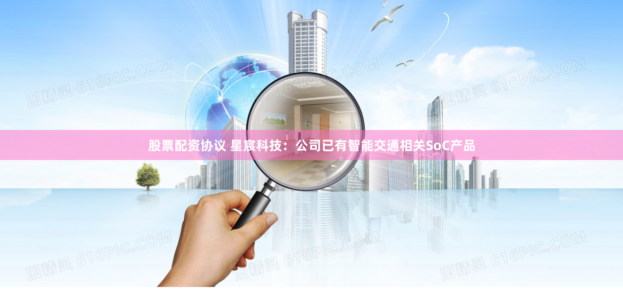 股票配资协议 星宸科技：公司已有智能交通相关SoC产品