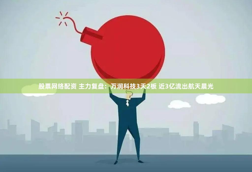 股票网络配资 主力复盘：万润科技3天2板 近3亿流出航天晨光