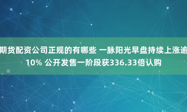 期货配资公司正规的有哪些 一脉阳光早盘持续上涨逾10% 公开发售一阶段获336.33倍认购