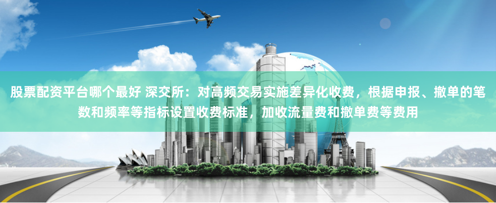 股票配资平台哪个最好 深交所：对高频交易实施差异化收费，根据申报、撤单的笔数和频率等指标设置收费标准，加收流量费和撤单费等费用