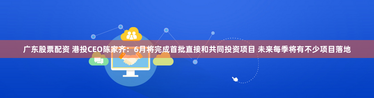 广东股票配资 港投CEO陈家齐：6月将完成首批直接和共同投资项目 未来每季将有不少项目落地
