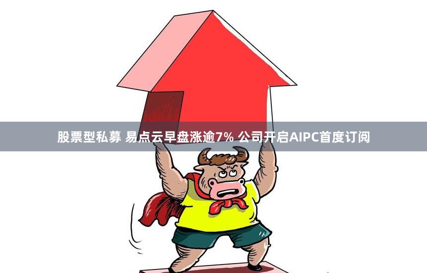 股票型私募 易点云早盘涨逾7% 公司开启AIPC首度订阅