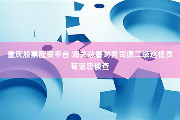 重庆股票配资平台 海关总署财务司原二级巡视员荀亚忠被查