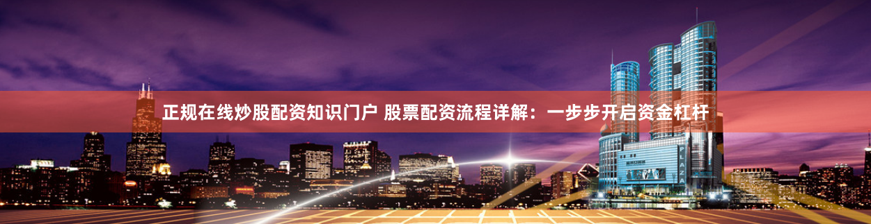 正规在线炒股配资知识门户 股票配资流程详解：一步步开启资金杠杆