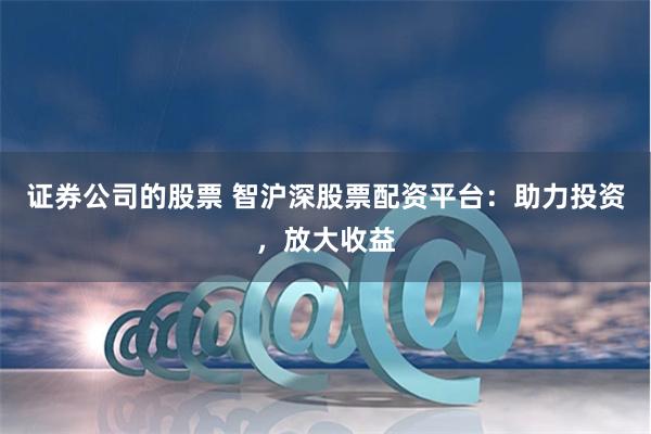 证券公司的股票 智沪深股票配资平台：助力投资，放大收益