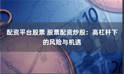 配资平台股票 股票配资炒股：高杠杆下的风险与机遇