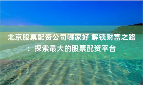 北京股票配资公司哪家好 解锁财富之路：探索最大的股票配资平台