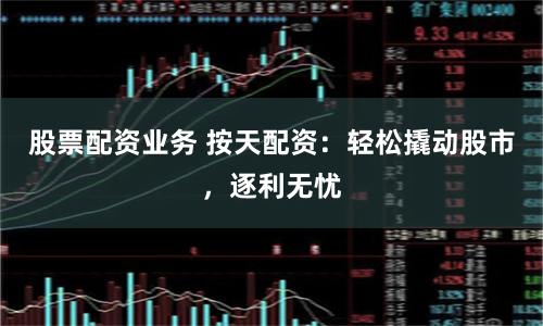 股票配资业务 按天配资：轻松撬动股市，逐利无忧