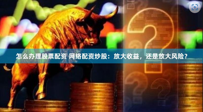 怎么办理股票配资 网络配资炒股：放大收益，还是放大风险？