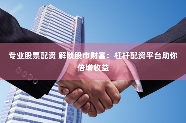 专业股票配资 解锁股市财富：杠杆配资平台助你倍增收益