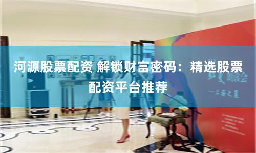 河源股票配资 解锁财富密码：精选股票配资平台推荐