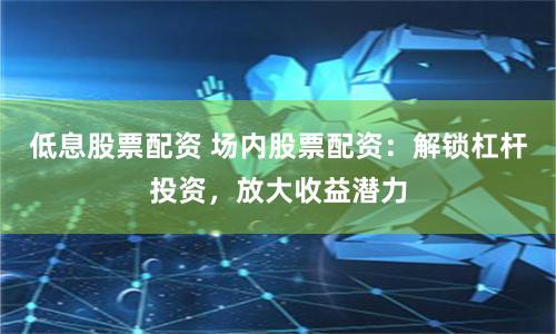 低息股票配资 场内股票配资：解锁杠杆投资，放大收益潜力