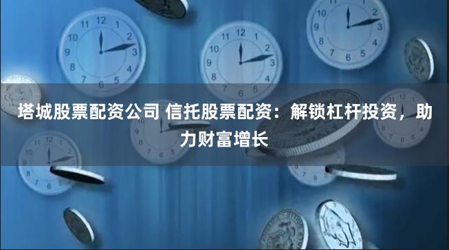 塔城股票配资公司 信托股票配资：解锁杠杆投资，助力财富增长