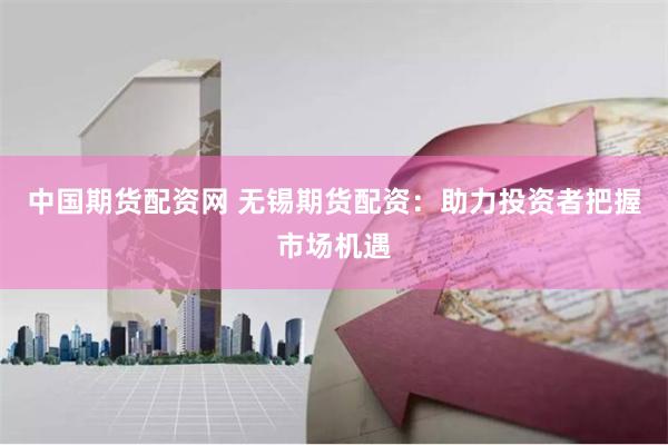 中国期货配资网 无锡期货配资：助力投资者把握市场机遇