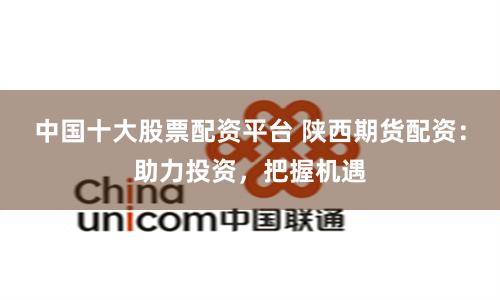中国十大股票配资平台 陕西期货配资：助力投资，把握机遇