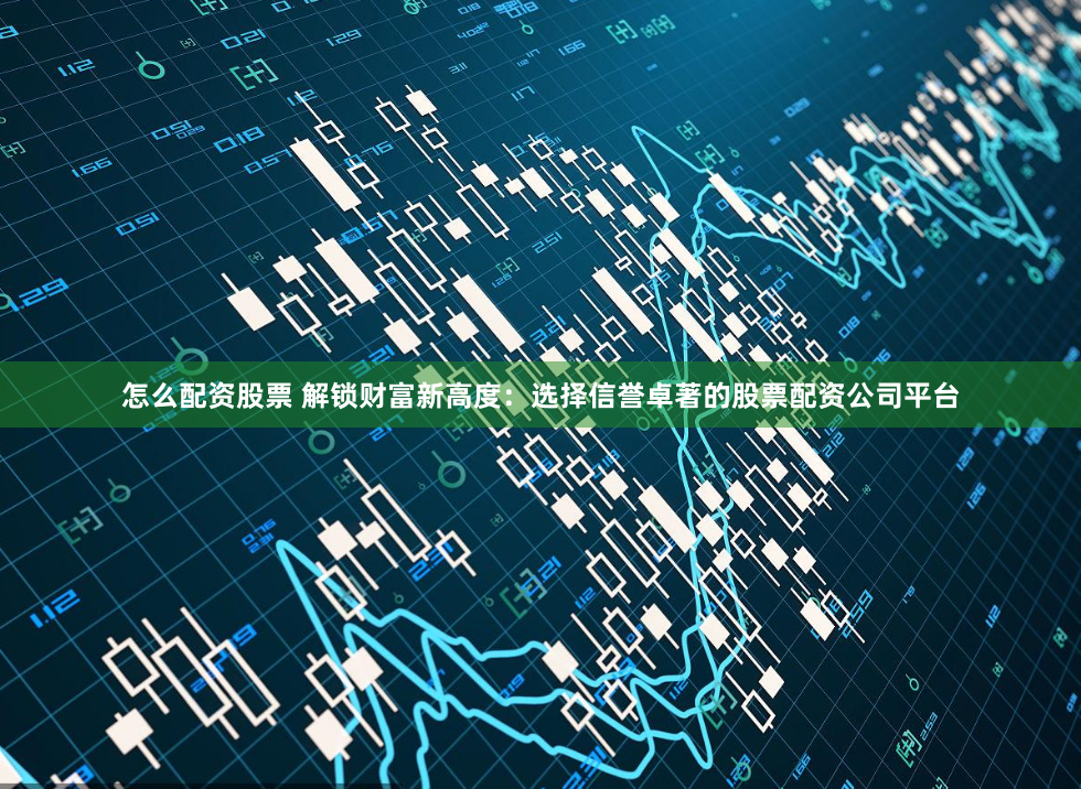 怎么配资股票 解锁财富新高度：选择信誉卓著的股票配资公司平台