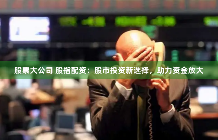 股票大公司 股指配资：股市投资新选择，助力资金放大