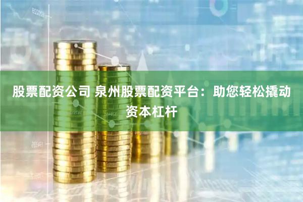 股票配资公司 泉州股票配资平台：助您轻松撬动资本杠杆