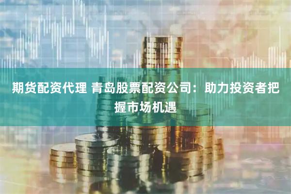 期货配资代理 青岛股票配资公司：助力投资者把握市场机遇
