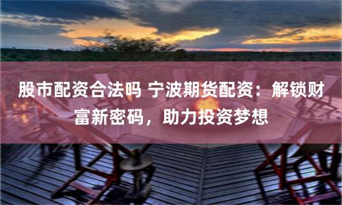 股市配资合法吗 宁波期货配资：解锁财富新密码，助力投资梦想
