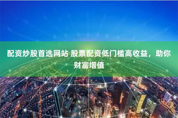 配资炒股首选网站 股票配资低门槛高收益，助你财富增值