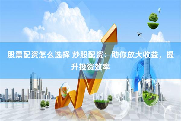 股票配资怎么选择 炒股配资：助你放大收益，提升投资效率
