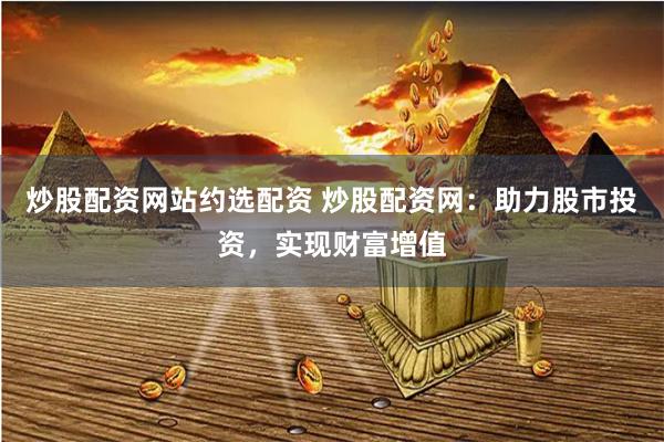 炒股配资网站约选配资 炒股配资网：助力股市投资，实现财富增值