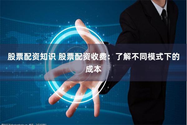 股票配资知识 股票配资收费：了解不同模式下的成本