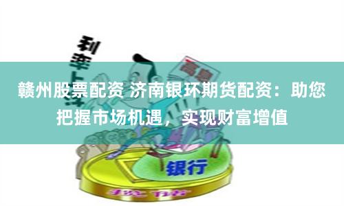 赣州股票配资 济南银环期货配资：助您把握市场机遇，实现财富增值