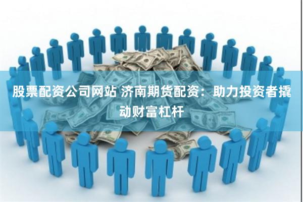 股票配资公司网站 济南期货配资：助力投资者撬动财富杠杆