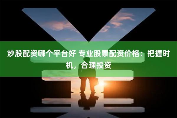 炒股配资哪个平台好 专业股票配资价格：把握时机，合理投资