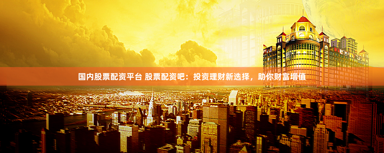 国内股票配资平台 股票配资吧:投资理财新选择,助你财富增值