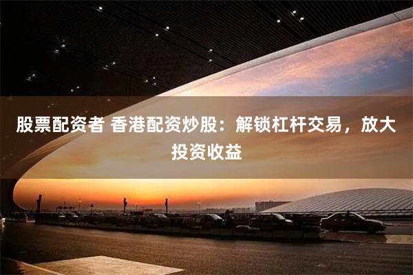 股票配资者 香港配资炒股:解锁杠杆交易,放大投资收益